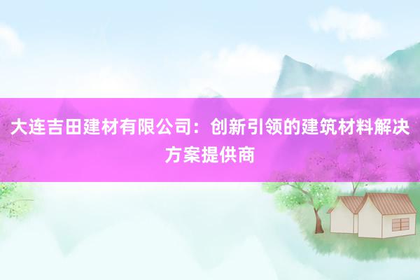 大连吉田建材有限公司：创新引领的建筑材料解决方案提供商