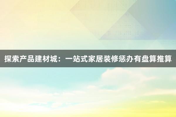 探索产品建材城：一站式家居装修惩办有盘算推算