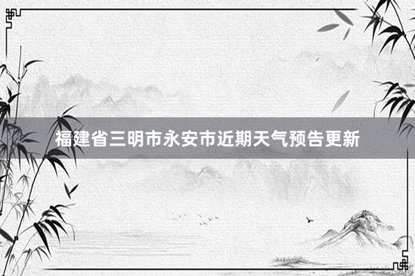 福建省三明市永安市近期天气预告更新